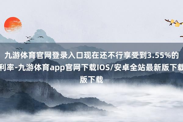 九游体育官网登录入口现在还不行享受到3.55%的利率-九游体育app官网下载IOS/安卓全站最新版下载