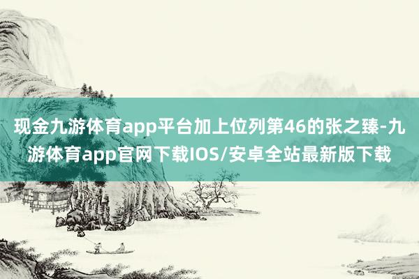 现金九游体育app平台加上位列第46的张之臻-九游体育app官网下载IOS/安卓全站最新版下载