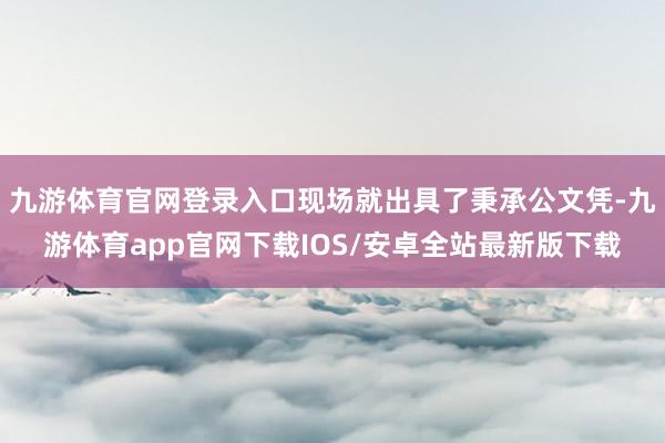 九游体育官网登录入口现场就出具了秉承公文凭-九游体育app官网下载IOS/安卓全站最新版下载