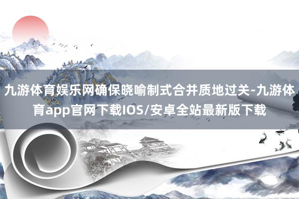 九游体育娱乐网确保晓喻制式合并质地过关-九游体育app官网下载IOS/安卓全站最新版下载