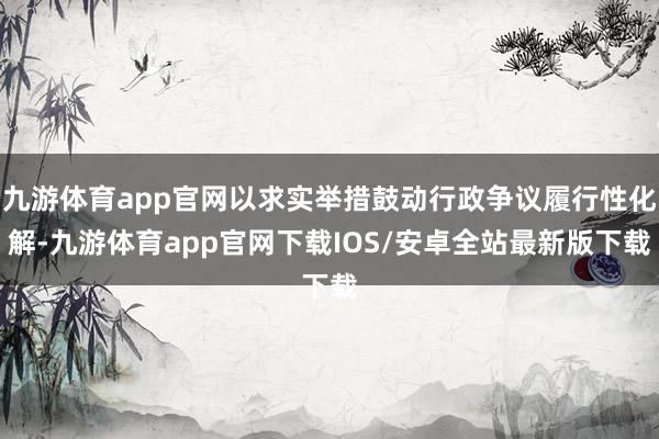 九游体育app官网以求实举措鼓动行政争议履行性化解-九游体育app官网下载IOS/安卓全站最新版下载