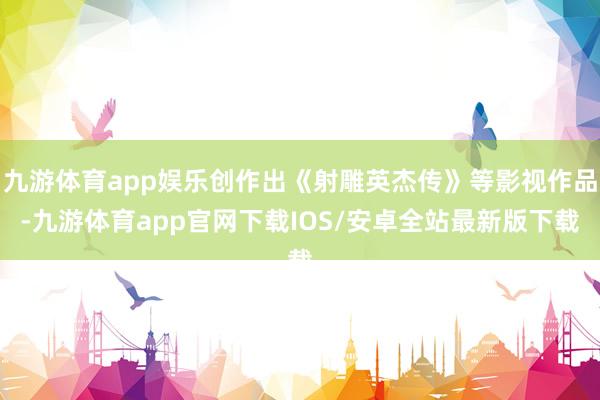 九游体育app娱乐创作出《射雕英杰传》等影视作品-九游体育app官网下载IOS/安卓全站最新版下载