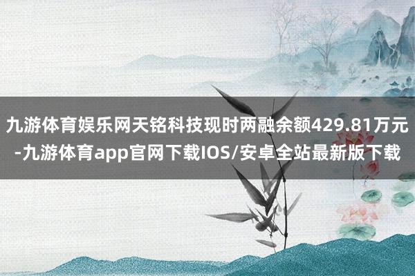 九游体育娱乐网天铭科技现时两融余额429.81万元-九游体育app官网下载IOS/安卓全站最新版下载