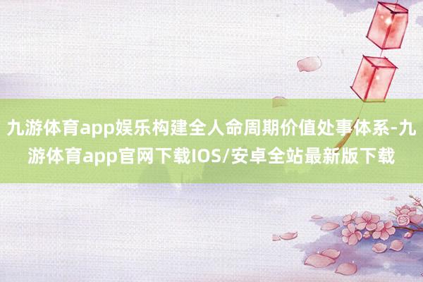 九游体育app娱乐构建全人命周期价值处事体系-九游体育app官网下载IOS/安卓全站最新版下载