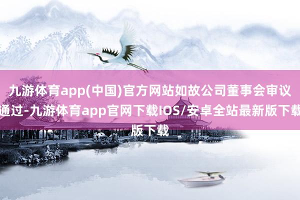 九游体育app(中国)官方网站如故公司董事会审议通过-九游体育app官网下载IOS/安卓全站最新版下载