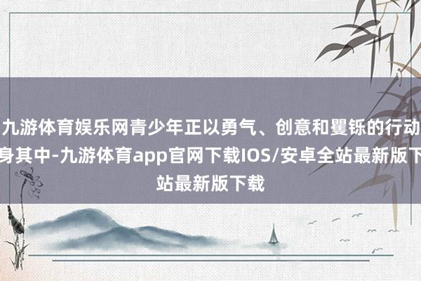 九游体育娱乐网青少年正以勇气、创意和矍铄的行动投身其中-九游体育app官网下载IOS/安卓全站最新版下载