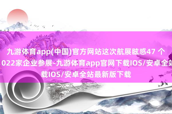 九游体育app(中国)官方网站这次航展眩惑47 个国度和地区1022家企业参展-九游体育app官网下载IOS/安卓全站最新版下载