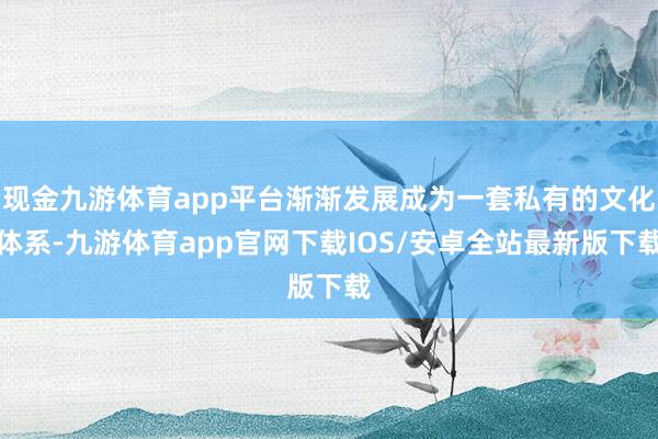 现金九游体育app平台渐渐发展成为一套私有的文化体系-九游体育app官网下载IOS/安卓全站最新版下载