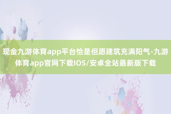 现金九游体育app平台恰是但愿建筑充满阳气-九游体育app官网下载IOS/安卓全站最新版下载