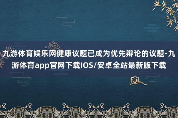 九游体育娱乐网健康议题已成为优先辩论的议题-九游体育app官网下载IOS/安卓全站最新版下载