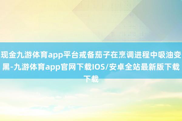 现金九游体育app平台戒备茄子在烹调进程中吸油变黑-九游体育app官网下载IOS/安卓全站最新版下载