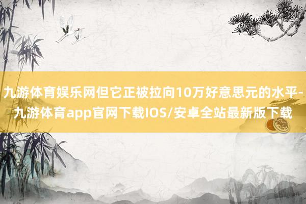 九游体育娱乐网但它正被拉向10万好意思元的水平-九游体育app官网下载IOS/安卓全站最新版下载