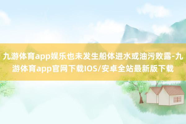 九游体育app娱乐也未发生船体进水或油污败露-九游体育app官网下载IOS/安卓全站最新版下载