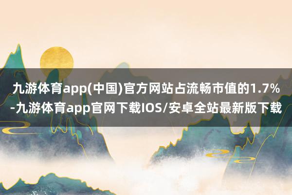 九游体育app(中国)官方网站占流畅市值的1.7%-九游体育app官网下载IOS/安卓全站最新版下载