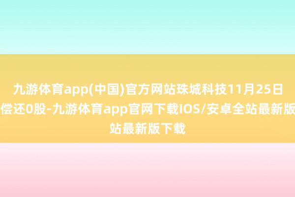 九游体育app(中国)官方网站珠城科技11月25日融券偿还0股-九游体育app官网下载IOS/安卓全站最新版下载