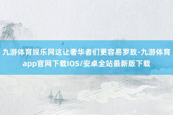 九游体育娱乐网这让奢华者们更容易罗致-九游体育app官网下载IOS/安卓全站最新版下载