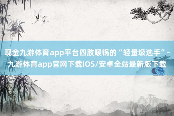 现金九游体育app平台四肢暖锅的“轻量级选手”-九游体育app官网下载IOS/安卓全站最新版下载