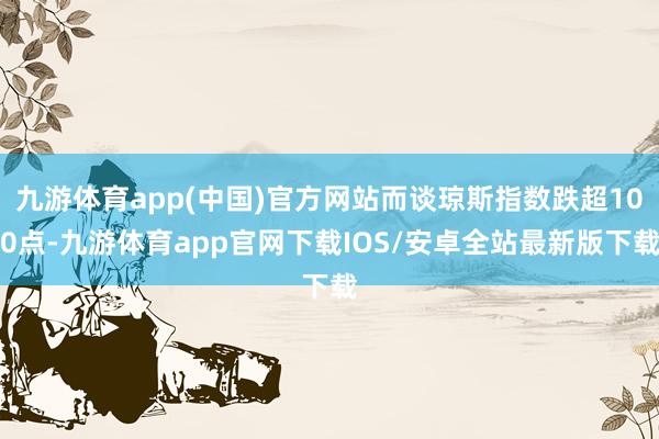 九游体育app(中国)官方网站而谈琼斯指数跌超100点-九游体育app官网下载IOS/安卓全站最新版下载