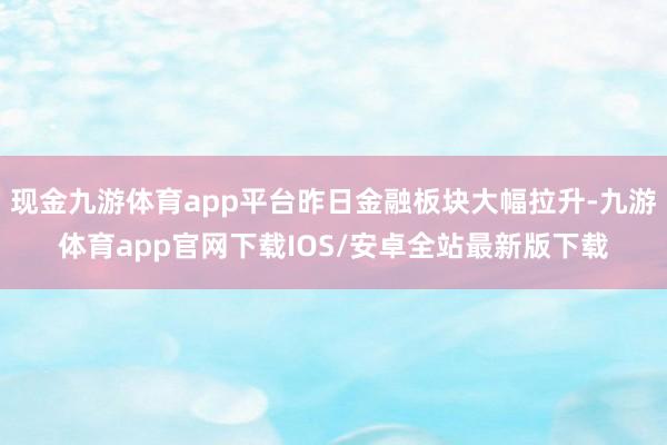 现金九游体育app平台昨日金融板块大幅拉升-九游体育app官网下载IOS/安卓全站最新版下载