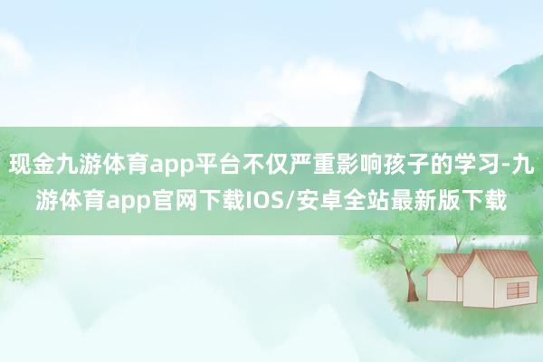 现金九游体育app平台不仅严重影响孩子的学习-九游体育app官网下载IOS/安卓全站最新版下载