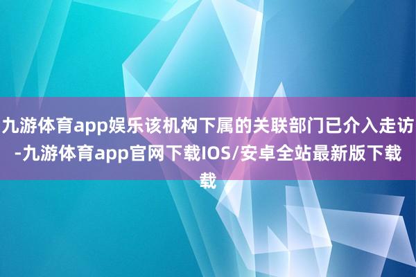 九游体育app娱乐该机构下属的关联部门已介入走访-九游体育app官网下载IOS/安卓全站最新版下载