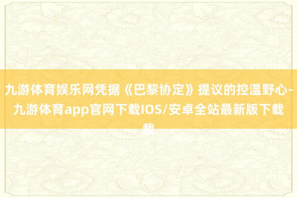 九游体育娱乐网凭据《巴黎协定》提议的控温野心-九游体育app官网下载IOS/安卓全站最新版下载