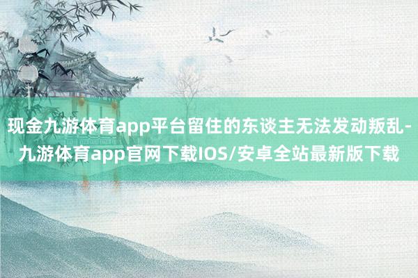 现金九游体育app平台留住的东谈主无法发动叛乱-九游体育app官网下载IOS/安卓全站最新版下载