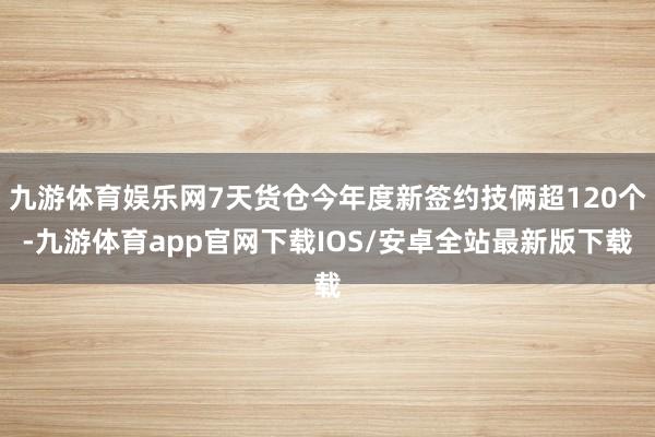 九游体育娱乐网7天货仓今年度新签约技俩超120个-九游体育app官网下载IOS/安卓全站最新版下载