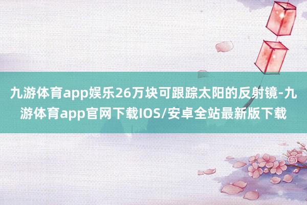 九游体育app娱乐26万块可跟踪太阳的反射镜-九游体育app官网下载IOS/安卓全站最新版下载