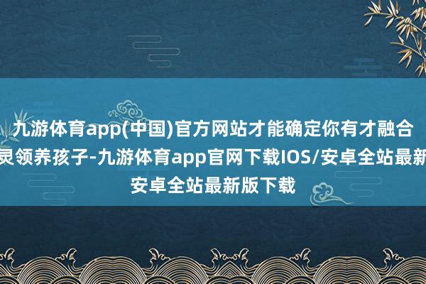 九游体育app(中国)官方网站才能确定你有才融合元气心灵领养孩子-九游体育app官网下载IOS/安卓全站最新版下载