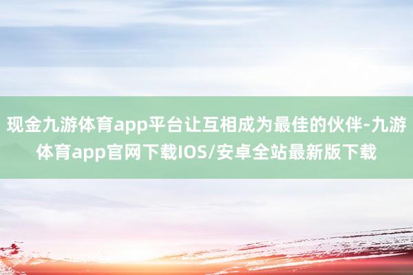 现金九游体育app平台让互相成为最佳的伙伴-九游体育app官网下载IOS/安卓全站最新版下载