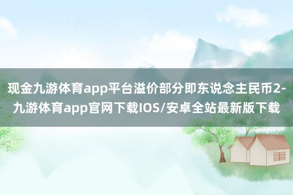 现金九游体育app平台溢价部分即东说念主民币2-九游体育app官网下载IOS/安卓全站最新版下载