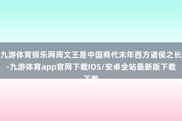 九游体育娱乐网周文王是中国商代末年西方诸侯之长-九游体育app官网下载IOS/安卓全站最新版下载