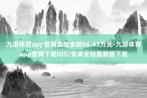 九游体育app官网卖出金额96.43万元-九游体育app官网下载IOS/安卓全站最新版下载