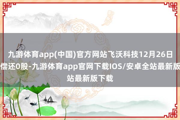 九游体育app(中国)官方网站飞沃科技12月26日融券偿还0股-九游体育app官网下载IOS/安卓全站最新版下载