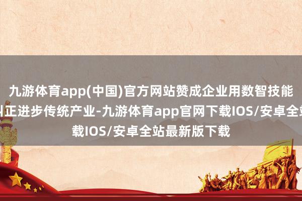 九游体育app(中国)官方网站赞成企业用数智技能、绿色技能纠正进步传统产业-九游体育app官网下载IOS/安卓全站最新版下载