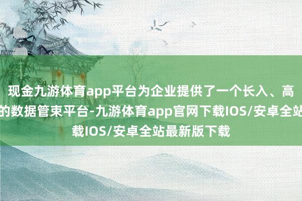 现金九游体育app平台为企业提供了一个长入、高效、可推广的数据管束平台-九游体育app官网下载IOS/安卓全站最新版下载