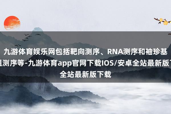 九游体育娱乐网包括靶向测序、RNA测序和袖珍基因组测序等-九游体育app官网下载IOS/安卓全站最新版下载