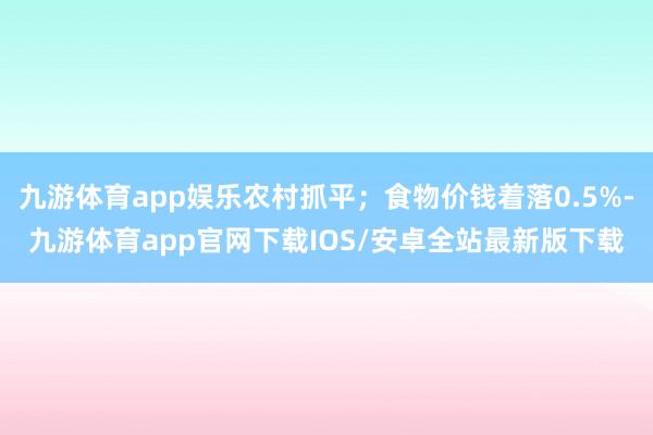 九游体育app娱乐农村抓平；食物价钱着落0.5%-九游体育app官网下载IOS/安卓全站最新版下载