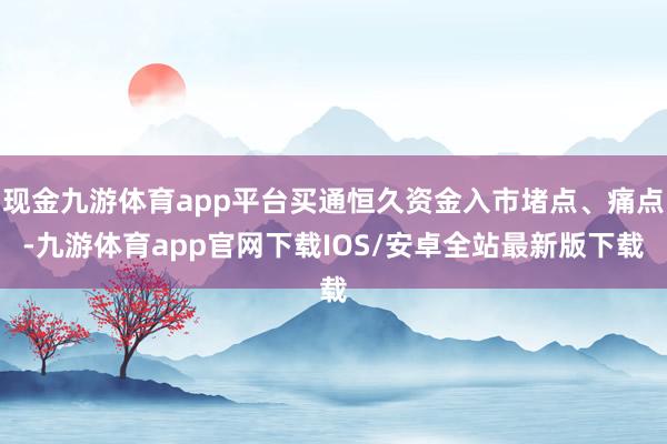 现金九游体育app平台买通恒久资金入市堵点、痛点-九游体育app官网下载IOS/安卓全站最新版下载