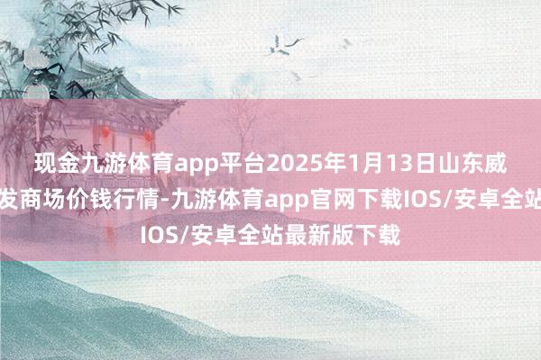 现金九游体育app平台2025年1月13日山东威海水居品批发商场价钱行情-九游体育app官网下载IOS/安卓全站最新版下载