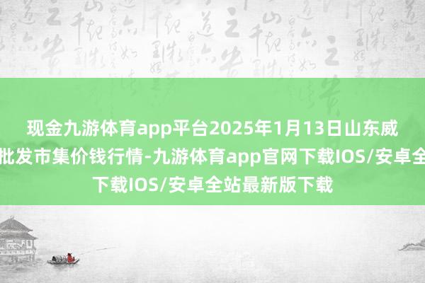 现金九游体育app平台2025年1月13日山东威海市农副居品批发市集价钱行情-九游体育app官网下载IOS/安卓全站最新版下载