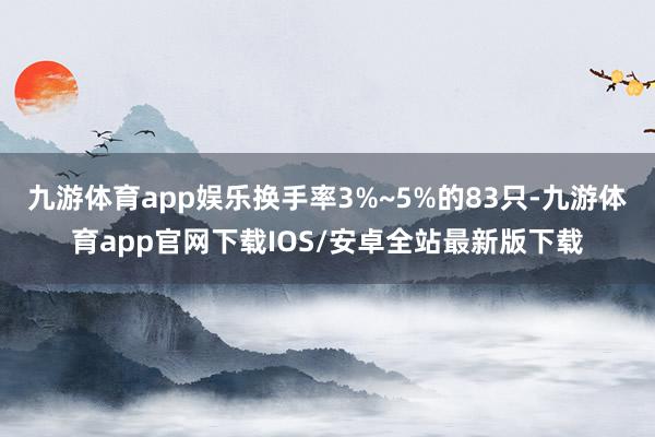 九游体育app娱乐换手率3%~5%的83只-九游体育app官网下载IOS/安卓全站最新版下载