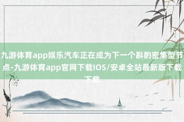 九游体育app娱乐汽车正在成为下一个斟酌密集型节点-九游体育app官网下载IOS/安卓全站最新版下载