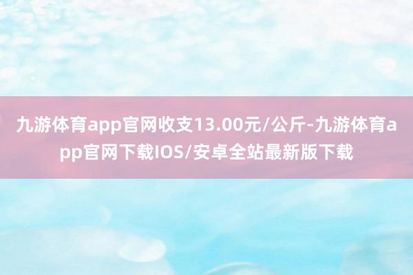 九游体育app官网收支13.00元/公斤-九游体育app官网下载IOS/安卓全站最新版下载