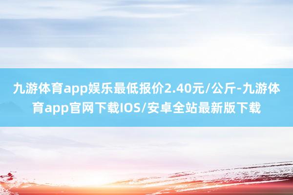 九游体育app娱乐最低报价2.40元/公斤-九游体育app官网下载IOS/安卓全站最新版下载