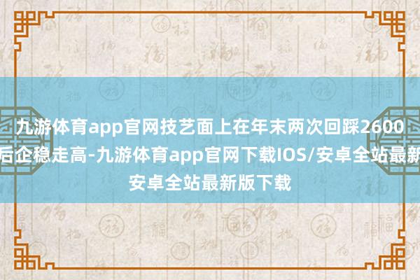 九游体育app官网技艺面上在年末两次回踩2600关隘之后企稳走高-九游体育app官网下载IOS/安卓全站最新版下载