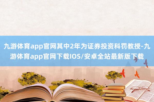 九游体育app官网其中2年为证券投资科罚教授-九游体育app官网下载IOS/安卓全站最新版下载