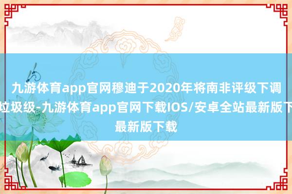 九游体育app官网穆迪于2020年将南非评级下调至垃圾级-九游体育app官网下载IOS/安卓全站最新版下载