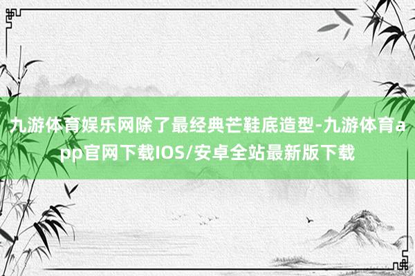 九游体育娱乐网除了最经典芒鞋底造型-九游体育app官网下载IOS/安卓全站最新版下载